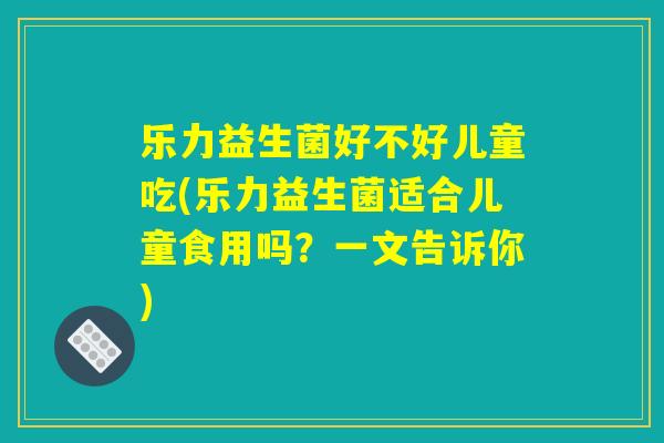 乐力益生菌好不好儿童吃(乐力益生菌适合儿童食用吗？一文告诉你)