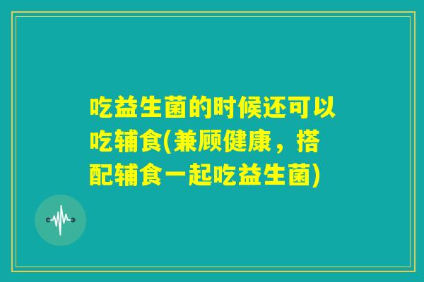 吃益生菌的时候还可以吃辅食(兼顾健康，搭配辅食一起吃益生菌)