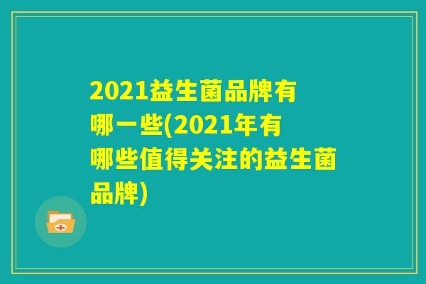 2021益生菌品牌有哪一些(2021年有哪些值得关注的益生菌品牌)