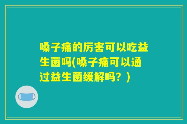 嗓子痛的厉害可以吃益生菌吗(嗓子痛可以通过益生菌缓解吗?) 嗓子痛的厉害可以吃益生菌吗(嗓子痛可以通过益生菌缓解吗?)
