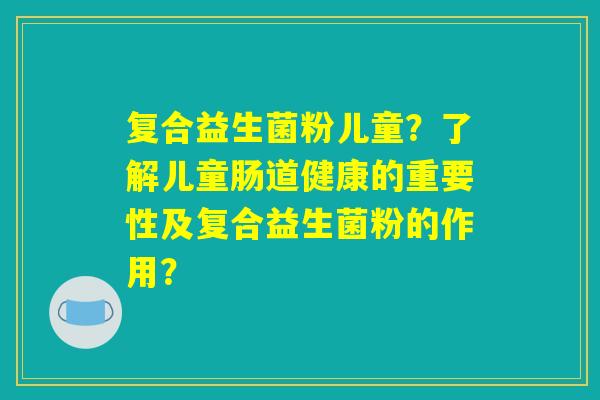 复合益生菌粉儿童？了解儿童肠道健康的重要性及复合益生菌粉的作用？