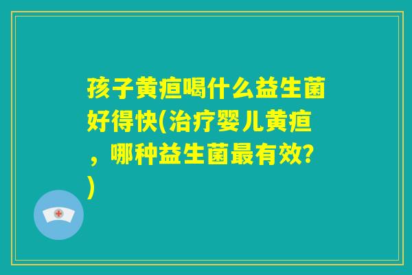 孩子黄疸喝什么益生菌好得快(治疗婴儿黄疸，哪种益生菌最有效？)