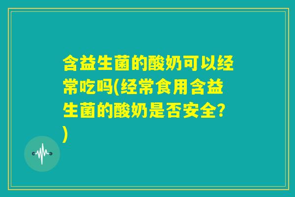 含益生菌的酸奶可以经常吃吗(经常食用含益生菌的酸奶是否安全？)