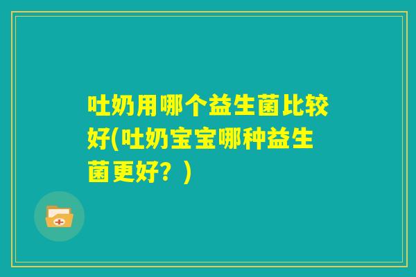 吐奶用哪个益生菌比较好(吐奶宝宝哪种益生菌更好？)