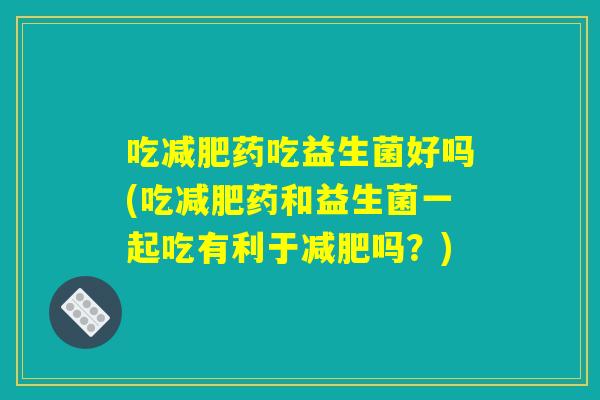 吃减肥药吃益生菌好吗(吃减肥药和益生菌一起吃有利于减肥吗？)