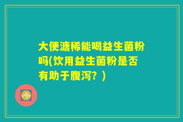 大便溏稀能喝益生菌粉吗(饮用益生菌粉是否有助于腹泻？)