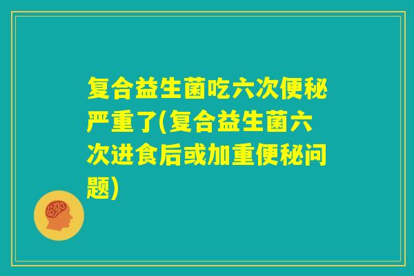 复合益生菌吃六次便秘严重了(复合益生菌六次进食后或加重便秘问题)