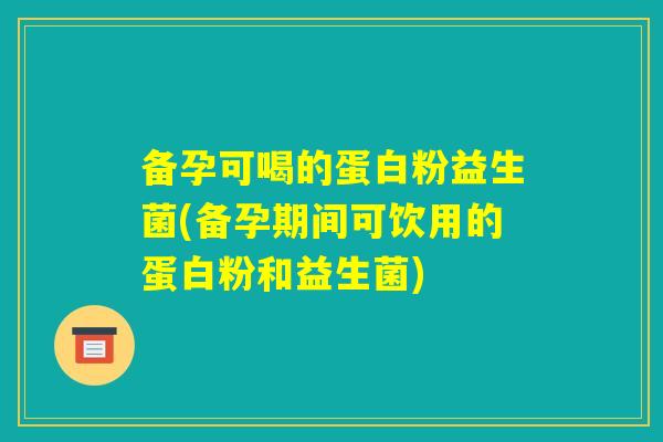 备孕可喝的蛋白粉益生菌(备孕期间可饮用的蛋白粉和益生菌)