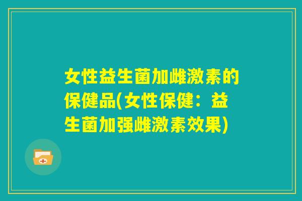 女性益生菌加雌激素的保健品(女性保健:益生菌加强雌激素效果) 女性益生菌加雌激素的保健品(女性保健:益生菌加强雌激素效果)