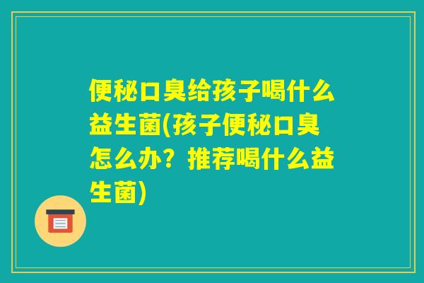 便秘口臭给孩子喝什么益生菌(孩子便秘口臭怎么办？推荐喝什么益生菌)