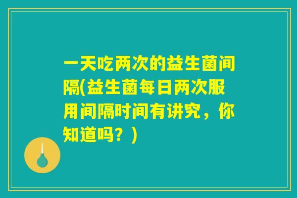 一天吃两次的益生菌间隔(益生菌每日两次服用间隔时间有讲究，你知道吗？)