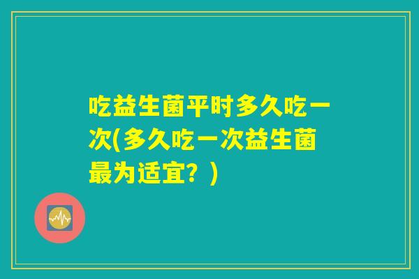 吃益生菌平时多久吃一次(多久吃一次益生菌最为适宜?) 吃益生菌平时多久吃一次(多久吃一次益生菌最为适宜?)