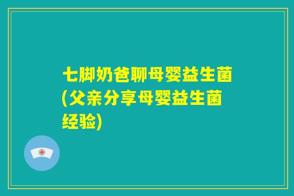 七脚奶爸聊母婴益生菌(父亲分享母婴益生菌经验)
