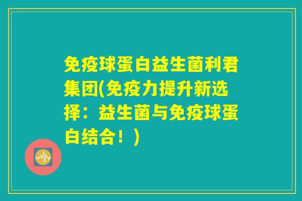 免疫球蛋白益生菌利君集团(免疫力提升新选择：益生菌与免疫球蛋白结合！)