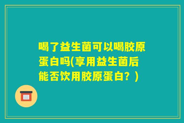 喝了益生菌可以喝胶原蛋白吗(享用益生菌后能否饮用胶原蛋白?) 喝了益生菌可以喝胶原蛋白吗(享用益生菌后能否饮用胶原蛋白?)