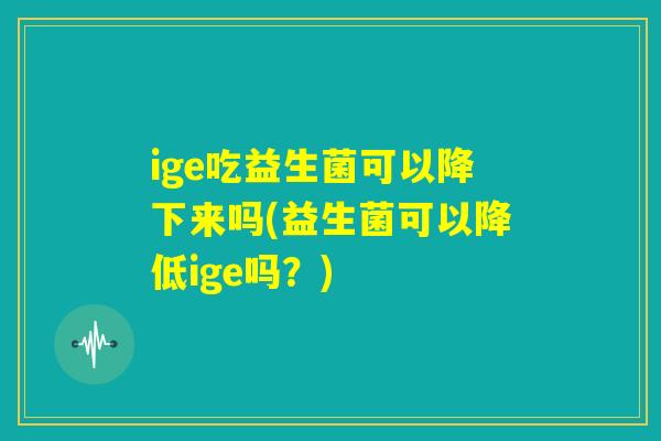 ige吃益生菌可以降下来吗(益生菌可以降低ige吗?) ige吃益生菌可以降下来吗(益生菌可以降低ige吗?)