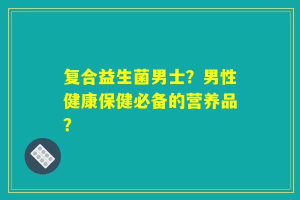 复合益生菌男士？男性健康保健必备的营养品？