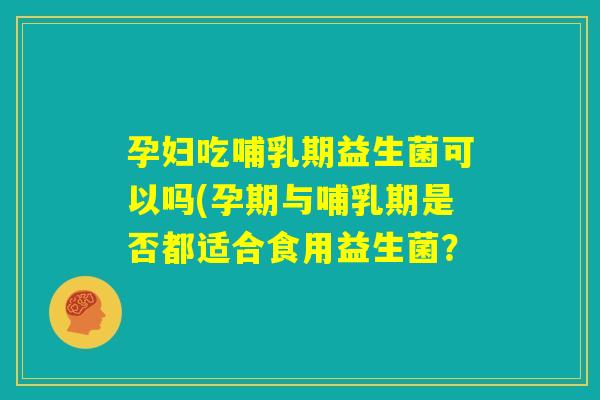 孕妇吃哺乳期益生菌可以吗(孕期与哺乳期是否都适合食用益生菌? 孕妇吃哺乳期益生菌可以吗(孕期与哺乳期是否都适合食用益生菌?