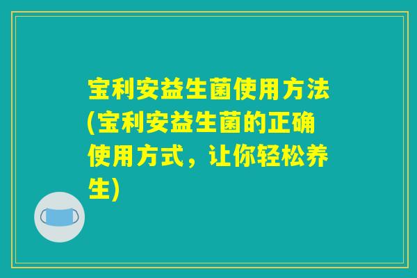宝利安益生菌使用方法(宝利安益生菌的正确使用方式，让你轻松养生)
