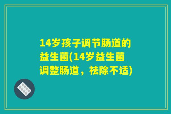 14岁孩子调节肠道的益生菌(14岁益生菌调整肠道,祛除不适) 14岁孩子调节肠道的益生菌(14岁益生菌调整肠道,祛除不适)