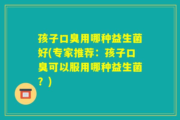 孩子口臭用哪种益生菌好(专家推荐:孩子口臭可以服用哪种益生菌?) 孩子口臭用哪种益生菌好(专家推荐:孩子口臭可以服用哪种益生菌?)