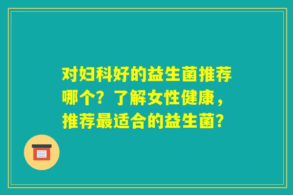 对妇科好的益生菌推荐哪个?了解女性健康,推荐最适合的益生菌? 对妇科好的益生菌推荐哪个?了解女性健康,推荐最适合的益生菌?