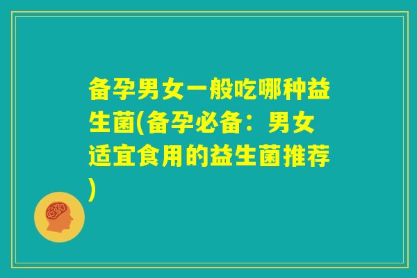 备孕男女一般吃哪种益生菌(备孕必备：男女适宜食用的益生菌推荐)