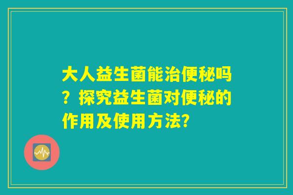 大人益生菌能治便秘吗?探究益生菌对便秘的作用及使用方法? 大人益生菌能治便秘吗?探究益生菌对便秘的作用及使用方法?