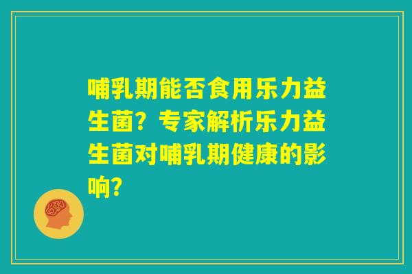 哺乳期能否食用乐力益生菌?专家解析乐力益生菌对哺乳期健康的影响? 哺乳期能否食用乐力益生菌?专家解析乐力益生菌对哺乳期健康的影响?