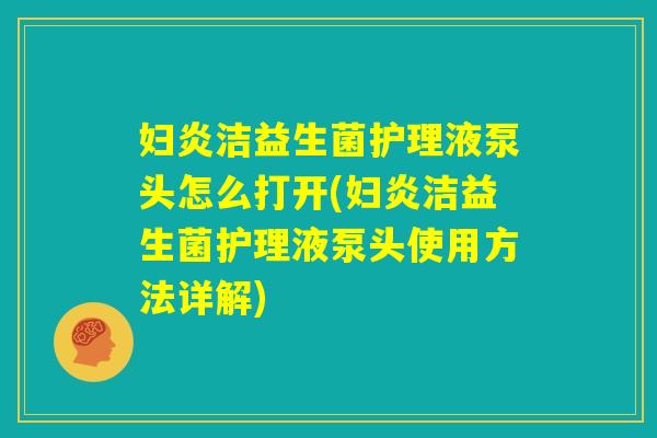 妇炎洁益生菌护理液泵头怎么打开(妇炎洁益生菌护理液泵头使用方法详解) 妇炎洁益生菌护理液泵头怎么打开(妇炎洁益生菌护理液泵头使用方法详解)