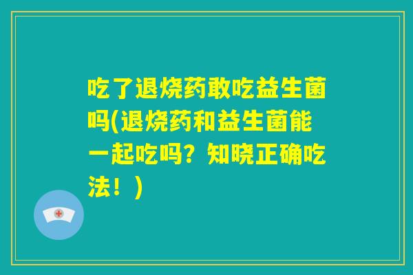 吃了退烧药敢吃益生菌吗(退烧药和益生菌能一起吃吗?知晓正确吃法!) 吃了退烧药敢吃益生菌吗(退烧药和益生菌能一起吃吗?知晓正确吃法!)