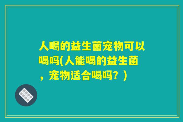 人喝的益生菌宠物可以喝吗(人能喝的益生菌,宠物适合喝吗?) 人喝的益生菌宠物可以喝吗(人能喝的益生菌,宠物适合喝吗?)
