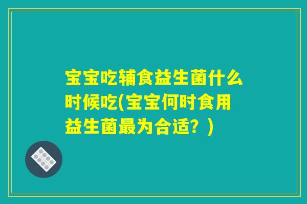 宝宝吃辅食益生菌什么时候吃(宝宝何时食用益生菌最为合适?) 宝宝吃辅食益生菌什么时候吃(宝宝何时食用益生菌最为合适?)