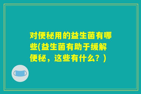 对便秘用的益生菌有哪些(益生菌有助于缓解便秘,这些有什么?) 对便秘用的益生菌有哪些(益生菌有助于缓解便秘,这些有什么?)