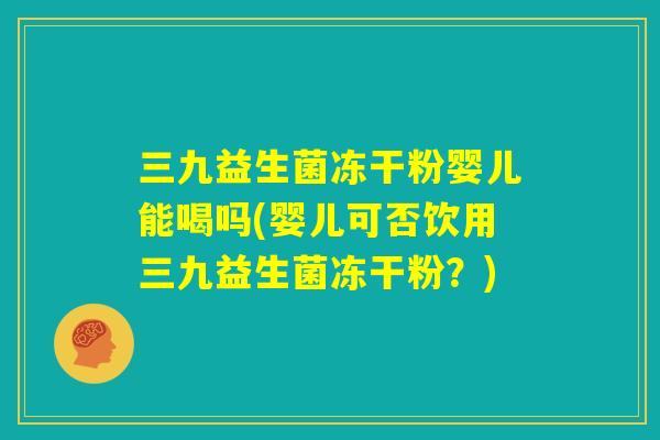 三九益生菌冻干粉婴儿能喝吗(婴儿可否饮用三九益生菌冻干粉?) 三九益生菌冻干粉婴儿能喝吗(婴儿可否饮用三九益生菌冻干粉?)