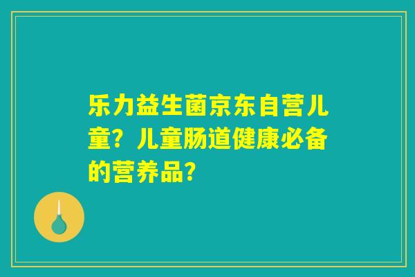 乐力益生菌京东自营儿童?儿童肠道健康必备的营养品? 乐力益生菌京东自营儿童?儿童肠道健康必备的营养品?