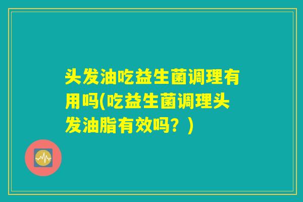 头发油吃益生菌调理有用吗(吃益生菌调理头发油脂有效吗?) 头发油吃益生菌调理有用吗(吃益生菌调理头发油脂有效吗?)