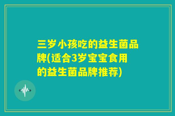 三岁小孩吃的益生菌品牌(适合3岁宝宝食用的益生菌品牌推荐) 三岁小孩吃的益生菌品牌(适合3岁宝宝食用的益生菌品牌推荐)
