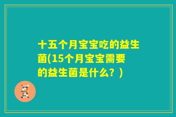 十五个月宝宝吃的益生菌(15个月宝宝需要的益生菌是什么?) 十五个月宝宝吃的益生菌(15个月宝宝需要的益生菌是什么?)