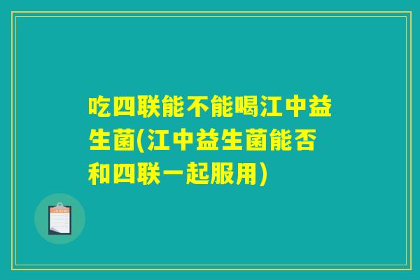 吃四联能不能喝江中益生菌(江中益生菌能否和四联一起服用)