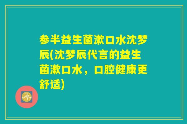 参半益生菌漱口水沈梦辰(沈梦辰代言的益生菌漱口水，口腔健康更舒适)