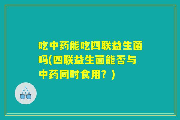 吃中药能吃四联益生菌吗(四联益生菌能否与中药同时食用？)