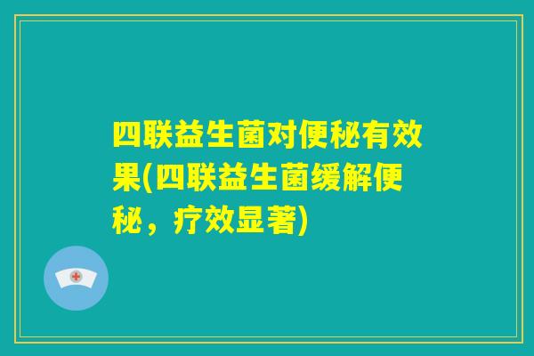 四联益生菌对便秘有效果(四联益生菌缓解便秘,疗效显著) 四联益生菌对便秘有效果(四联益生菌缓解便秘,疗效显著)
