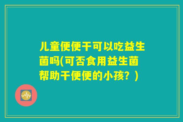 儿童便便干可以吃益生菌吗(可否食用益生菌帮助干便便的小孩?) 儿童便便干可以吃益生菌吗(可否食用益生菌帮助干便便的小孩?)