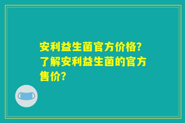 安利益生菌官方价格?了解安利益生菌的官方售价? 安利益生菌官方价格?了解安利益生菌的官方售价?