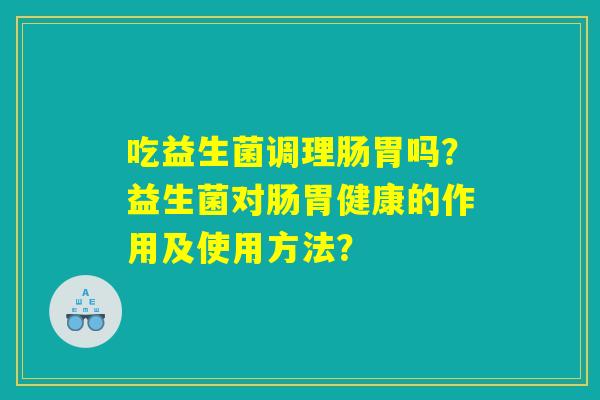 吃益生菌调理肠胃吗?益生菌对肠胃健康的作用及使用方法? 吃益生菌调理肠胃吗?益生菌对肠胃健康的作用及使用方法?