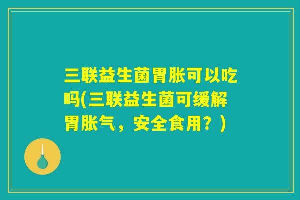 三联益生菌胃胀可以吃吗(三联益生菌可缓解胃胀气,安全食用?) 三联益生菌胃胀可以吃吗(三联益生菌可缓解胃胀气,安全食用?)