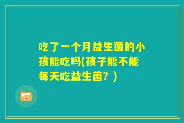 吃了一个月益生菌的小孩能吃吗(孩子能不能每天吃益生菌?) 吃了一个月益生菌的小孩能吃吗(孩子能不能每天吃益生菌?)