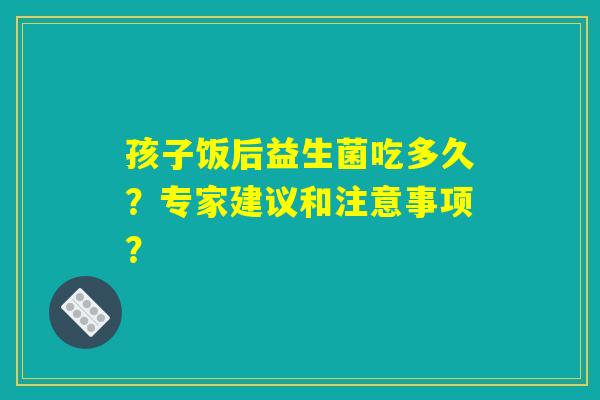 孩子饭后益生菌吃多久？专家建议和注意事项？