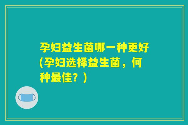 孕妇益生菌哪一种更好(孕妇选择益生菌,何种最佳?) 孕妇益生菌哪一种更好(孕妇选择益生菌,何种最佳?)